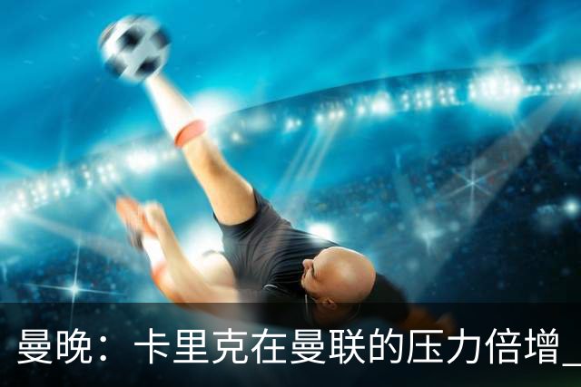 曼晚：卡里克在曼联的压力倍增 管理层的夏窗表现也确实令人失望